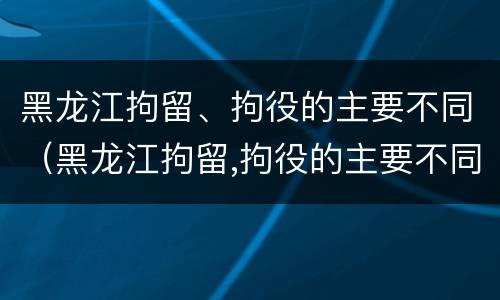 黑龙江拘留、拘役的主要不同（黑龙江拘留,拘役的主要不同类型）