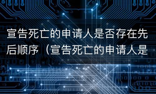 宣告死亡的申请人是否存在先后顺序（宣告死亡的申请人是否存在先后顺序错乱）