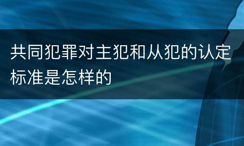 共同犯罪对主犯和从犯的认定标准是怎样的
