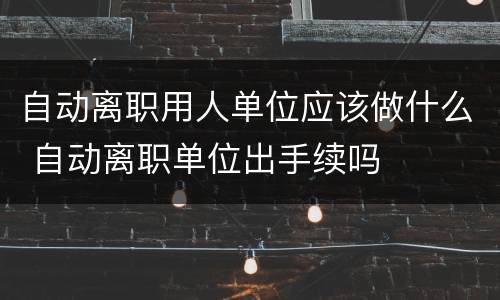 自动离职用人单位应该做什么 自动离职单位出手续吗