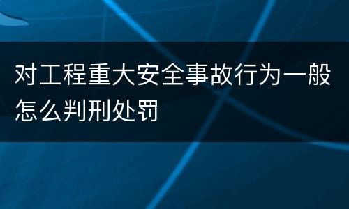 对工程重大安全事故行为一般怎么判刑处罚