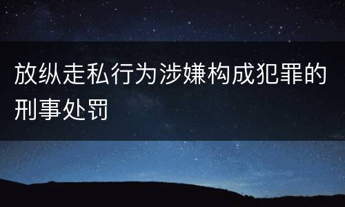 放纵走私行为涉嫌构成犯罪的刑事处罚