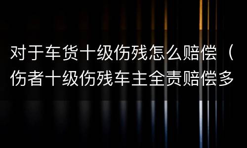 对于车货十级伤残怎么赔偿（伤者十级伤残车主全责赔偿多少）