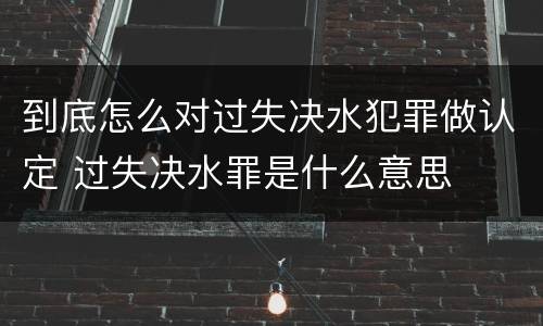 到底怎么对过失决水犯罪做认定 过失决水罪是什么意思