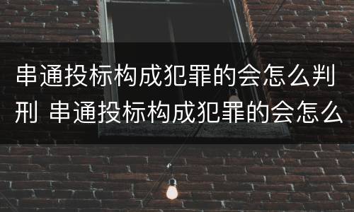 串通投标构成犯罪的会怎么判刑 串通投标构成犯罪的会怎么判刑呢