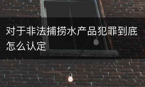 对于非法捕捞水产品犯罪到底怎么认定