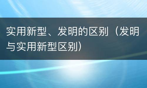 实用新型、发明的区别（发明与实用新型区别）