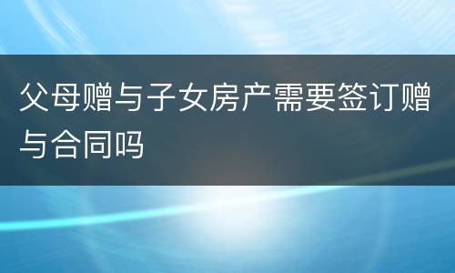 父母赠与子女房产需要签订赠与合同吗