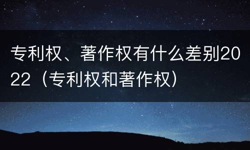 专利权、著作权有什么差别2022（专利权和著作权）