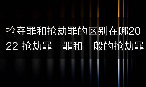 抢夺罪和抢劫罪的区别在哪2022 抢劫罪一罪和一般的抢劫罪