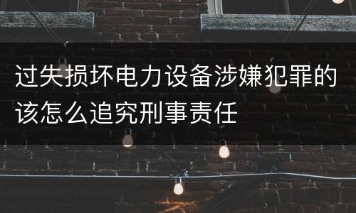 过失损坏电力设备涉嫌犯罪的该怎么追究刑事责任
