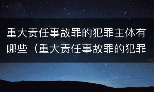 重大责任事故罪的犯罪主体有哪些（重大责任事故罪的犯罪主体有哪些类型）