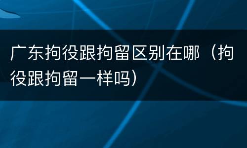 广东拘役跟拘留区别在哪（拘役跟拘留一样吗）