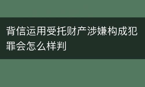 背信运用受托财产涉嫌构成犯罪会怎么样判