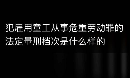 犯雇用童工从事危重劳动罪的法定量刑档次是什么样的