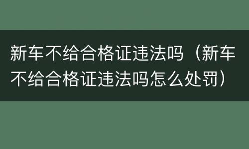 新车不给合格证违法吗（新车不给合格证违法吗怎么处罚）