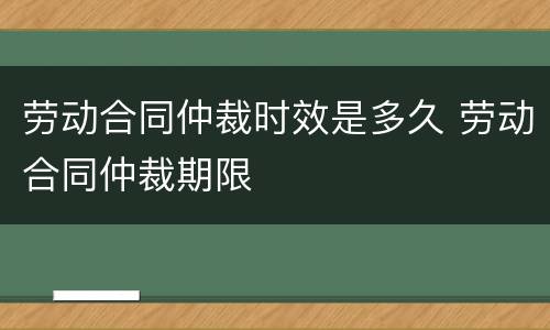 劳动合同仲裁时效是多久 劳动合同仲裁期限