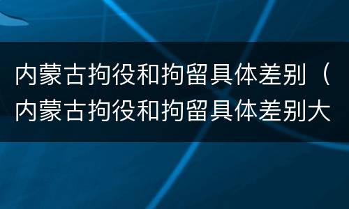 内蒙古拘役和拘留具体差别（内蒙古拘役和拘留具体差别大吗）