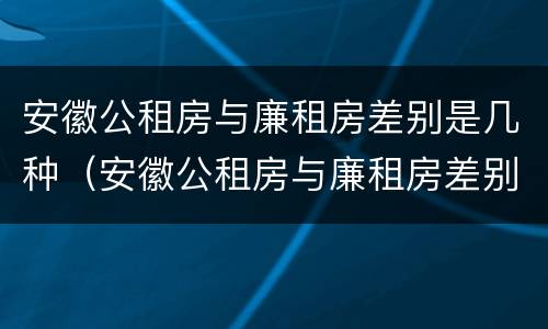 安徽公租房与廉租房差别是几种（安徽公租房与廉租房差别是几种类型）
