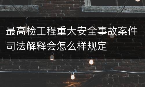 最高检工程重大安全事故案件司法解释会怎么样规定