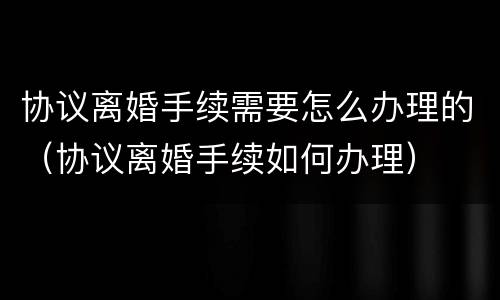 协议离婚手续需要怎么办理的（协议离婚手续如何办理）