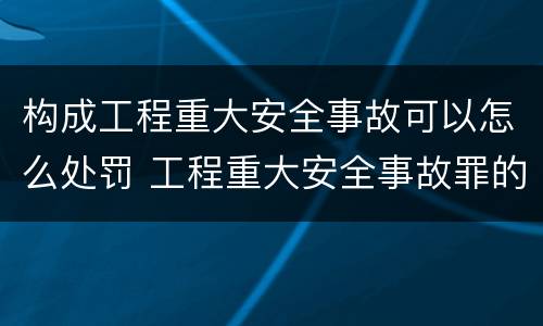 构成工程重大安全事故可以怎么处罚 工程重大安全事故罪的处罚
