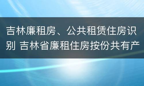 吉林廉租房、公共租赁住房识别 吉林省廉租住房按份共有产权实施管理办法
