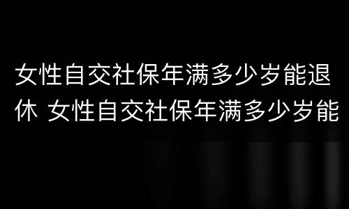 女性自交社保年满多少岁能退休 女性自交社保年满多少岁能退休了