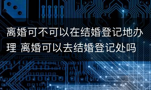 离婚可不可以在结婚登记地办理 离婚可以去结婚登记处吗