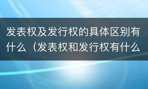 发表权及发行权的具体区别有什么（发表权和发行权有什么区别）