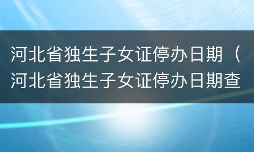 河北省独生子女证停办日期（河北省独生子女证停办日期查询）