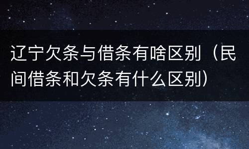 辽宁欠条与借条有啥区别（民间借条和欠条有什么区别）