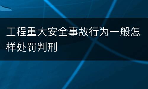 工程重大安全事故行为一般怎样处罚判刑