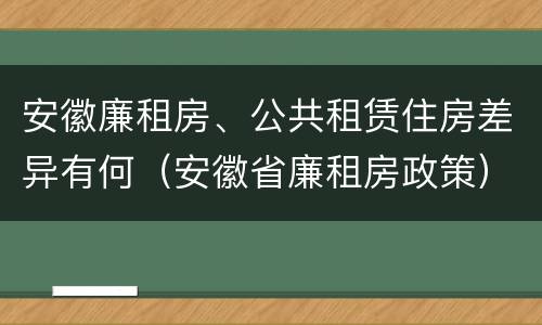 安徽廉租房、公共租赁住房差异有何（安徽省廉租房政策）