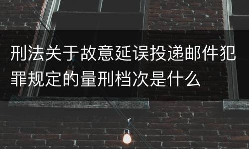 刑法关于故意延误投递邮件犯罪规定的量刑档次是什么