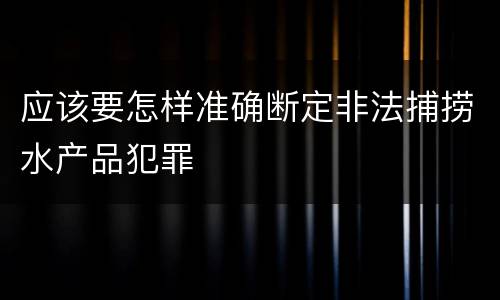 应该要怎样准确断定非法捕捞水产品犯罪
