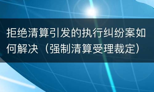 拒绝清算引发的执行纠纷案如何解决（强制清算受理裁定）