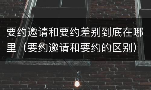 要约邀请和要约差别到底在哪里（要约邀请和要约的区别）