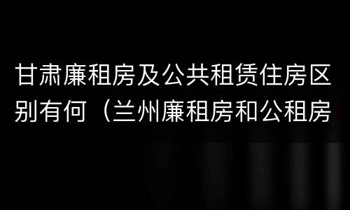 甘肃廉租房及公共租赁住房区别有何（兰州廉租房和公租房的区别）