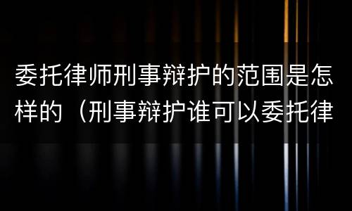 委托律师刑事辩护的范围是怎样的（刑事辩护谁可以委托律师）