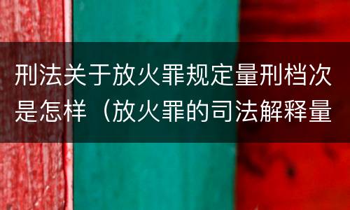 刑法关于放火罪规定量刑档次是怎样（放火罪的司法解释量刑标准）