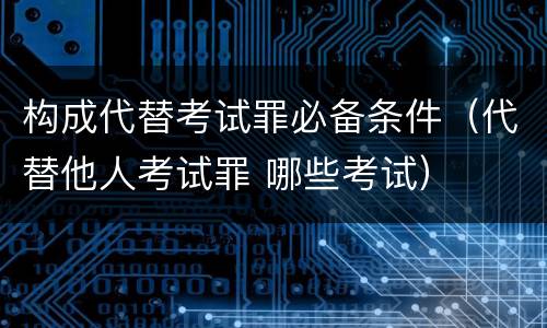 构成代替考试罪必备条件（代替他人考试罪 哪些考试）