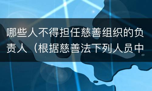 哪些人不得担任慈善组织的负责人（根据慈善法下列人员中可以担任慈善组织负责人的是）