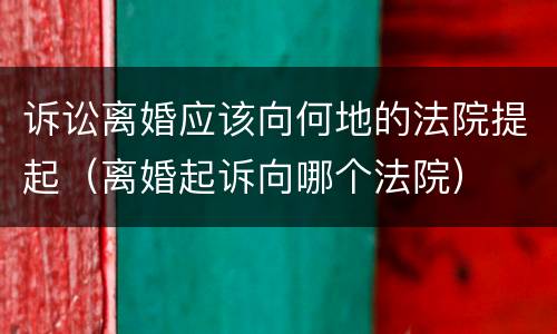 诉讼离婚应该向何地的法院提起（离婚起诉向哪个法院）