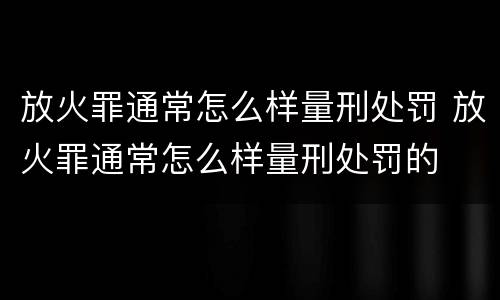 放火罪通常怎么样量刑处罚 放火罪通常怎么样量刑处罚的
