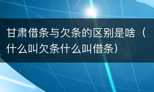 甘肃借条与欠条的区别是啥（什么叫欠条什么叫借条）