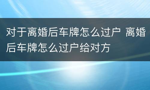 对于离婚后车牌怎么过户 离婚后车牌怎么过户给对方