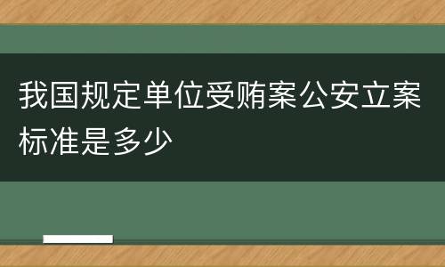 我国规定单位受贿案公安立案标准是多少