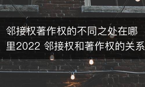 邻接权著作权的不同之处在哪里2022 邻接权和著作权的关系