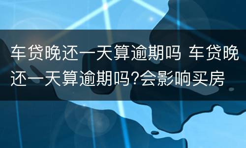 车贷晚还一天算逾期吗 车贷晚还一天算逾期吗?会影响买房